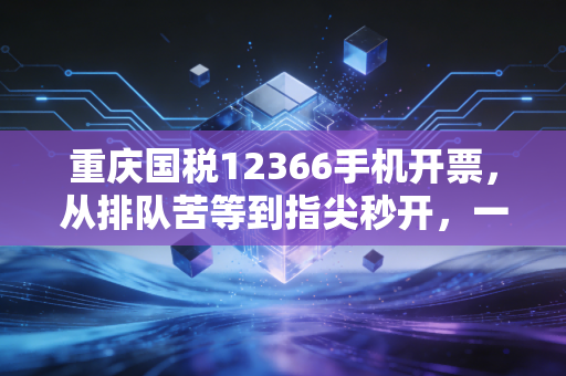 重庆国税12366手机开票，从排队苦等到指尖秒开，一名老会计眼中的税务数字化变迁