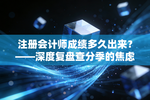 注册会计师成绩多久出来？——深度复盘查分季的焦虑、希望与注会人的真实写照