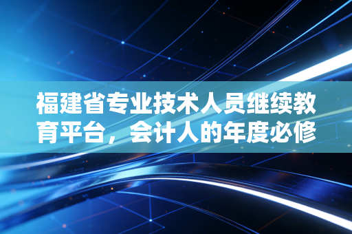 福建省专业技术人员继续教育平台，会计人的年度必修课与职业进阶的避风港