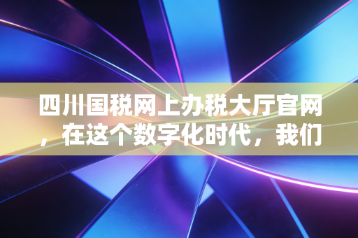 四川国税网上办税大厅官网，在这个数字化时代，我们如何与税务局不见面却心连心？