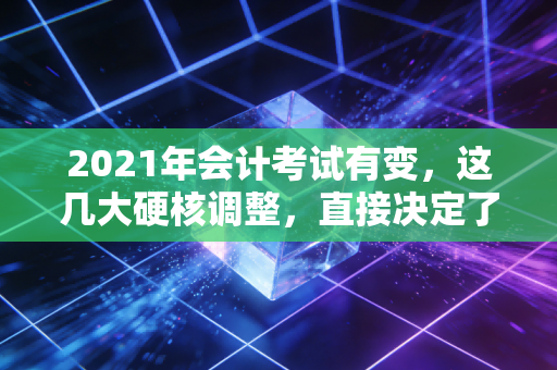 2021年会计考试有变，这几大硬核调整，直接决定了你的职业生涯走向