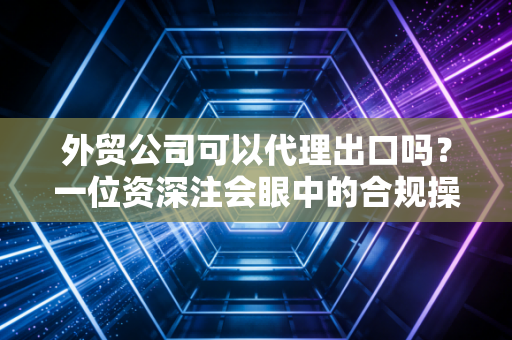 外贸公司可以代理出口吗？一位资深注会眼中的合规操作与避坑指南