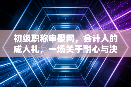 初级职称申报网,会计人的成人礼,一场关于耐心与决心的试炼