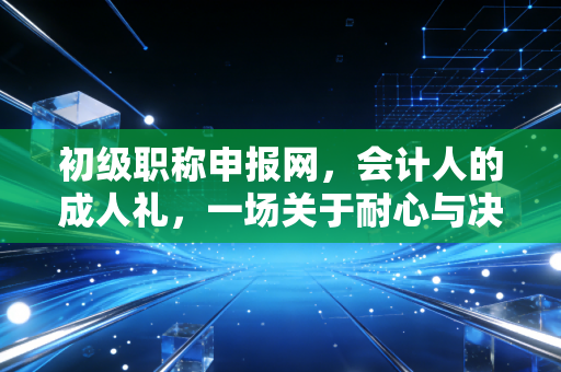初级职称申报网,会计人的成人礼,一场关于耐心与决心的试炼