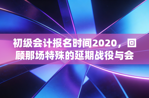 初级会计报名时间2020,回顾那场特殊的延期战役与会计人的韧性