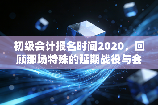 初级会计报名时间2020，回顾那场特殊的延期战役与会计人的韧性