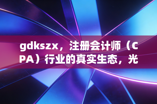 gdkszx,注册会计师(CPA)行业的真实生态,光鲜背后的焦虑、坚守与突围