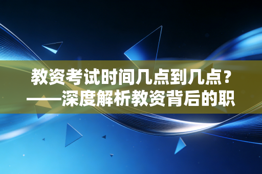 教资考试时间几点到几点？——深度解析教资背后的职业博弈与人生选择