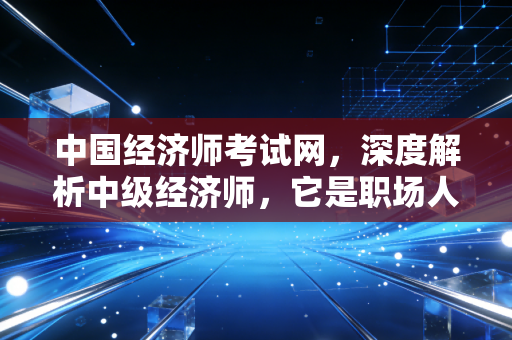 中国经济师考试网，深度解析中级经济师，它是职场人的黄金备胎还是必杀技？