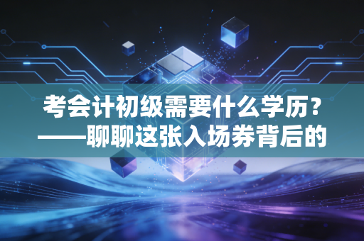 考会计初级需要什么学历？——聊聊这张入场券背后的门槛、焦虑与真实出路