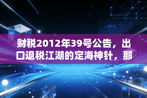 财税2012年39号公告，出口退税江湖的定海神针，那些年我们一起追过的退税红利