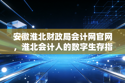 安徽淮北财政局会计网官网，淮北会计人的数字生存指南与职业进阶之路