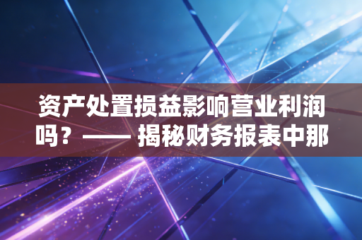 资产处置损益影响营业利润吗?—— 揭秘财务报表中那个既熟悉又陌生的科目