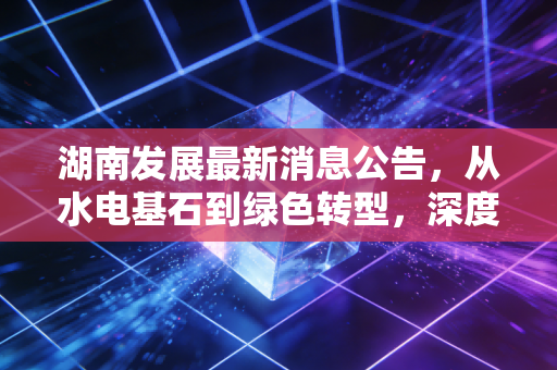 湖南发展最新消息公告，从水电基石到绿色转型，深度解析这只湘股的投资价值与未来隐忧