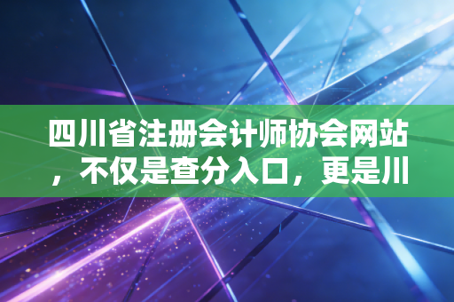 四川省注册会计师协会网站,不仅是查分入口,更是川渝会计人的职业灯塔