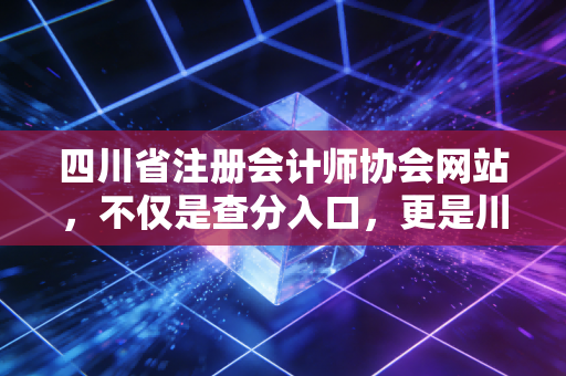 四川省注册会计师协会网站,不仅是查分入口,更是川渝会计人的职业灯塔