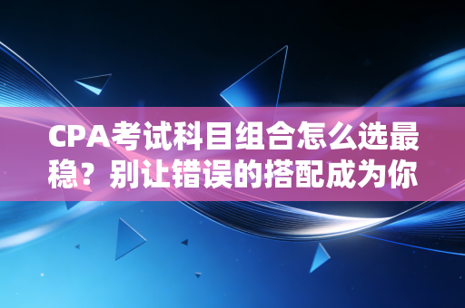 CPA考试科目组合怎么选最稳？别让错误的搭配成为你拿证的拦路虎——资深注会人的深度复盘
