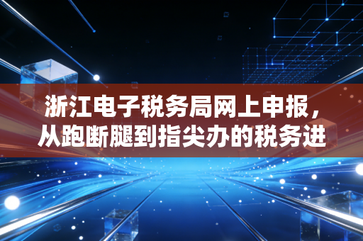 浙江电子税务局网上申报，从跑断腿到指尖办的税务进化论