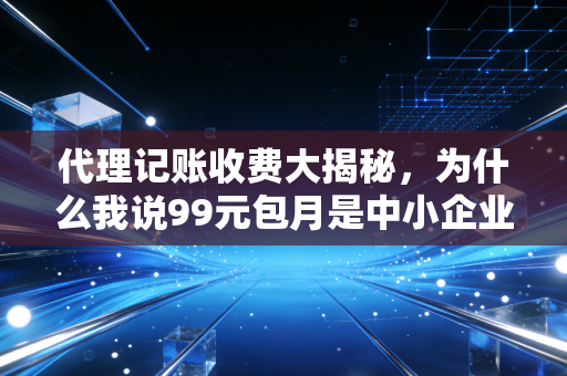 代理记账收费大揭秘,为什么我说99元包月是中小企业最大的隐形杀手?