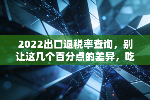 2022出口退税率查询，别让这几个百分点的差异，吃掉你的净利润