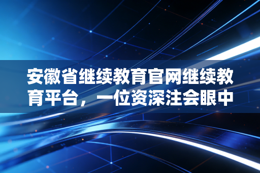 安徽省继续教育官网继续教育平台，一位资深注会眼中的进阶之路与避坑指南
