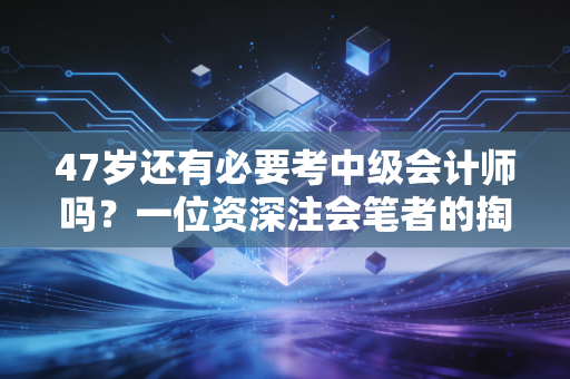 47岁还有必要考中级会计师吗?一位资深注会笔者的掏心窝子实话