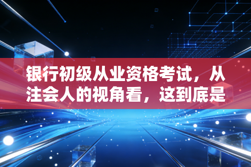 银行初级从业资格考试,从注会人的视角看,这到底是不是金融圈的入场券?