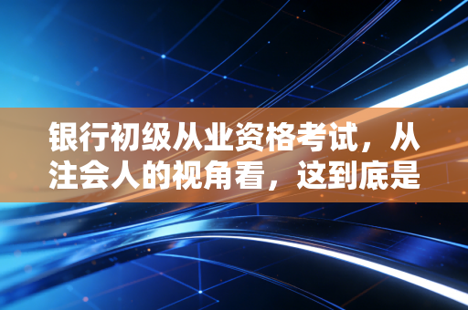银行初级从业资格考试,从注会人的视角看,这到底是不是金融圈的入场券?