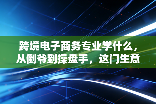 跨境电子商务专业学什么，从倒爷到操盘手，这门生意背后的商业逻辑与生存法则