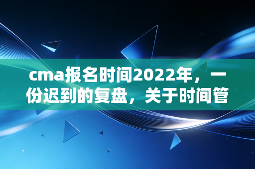cma报名时间2022年，一份迟到的复盘，关于时间管理与职业规划的深度思考