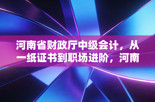 河南省财政厅中级会计,从一纸证书到职场进阶,河南考生的真实突围之路