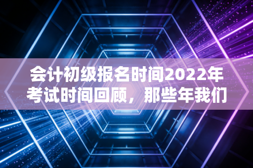 会计初级报名时间2022年考试时间回顾，那些年我们错过的窗口与备考启示