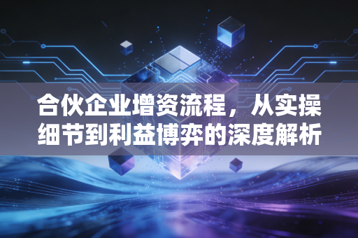 合伙企业增资流程,从实操细节到利益博弈的深度解析