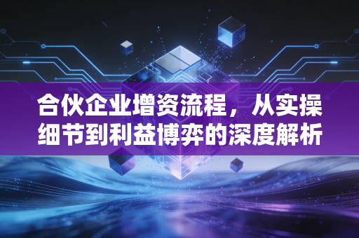 合伙企业增资流程，从实操细节到利益博弈的深度解析