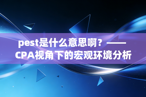 pest是什么意思啊?—— CPA视角下的宏观环境分析利器与实战心得