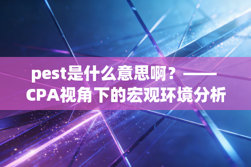 pest是什么意思啊？—— CPA视角下的宏观环境分析利器与实战心得