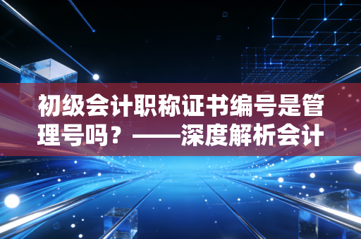 初级会计职称证书编号是管理号吗?——深度解析会计人的身份ID与职业发展迷思