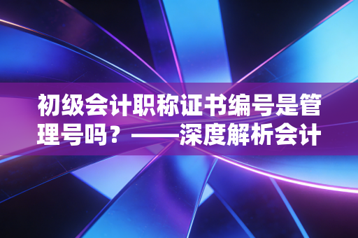 初级会计职称证书编号是管理号吗?——深度解析会计人的身份ID与职业发展迷思