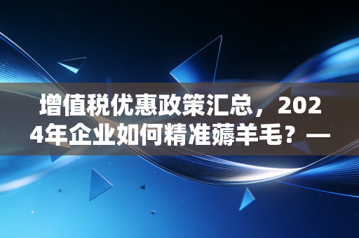 增值税优惠政策汇总，2024年企业如何精准薅羊毛？——一名注会师的深度复盘与建议