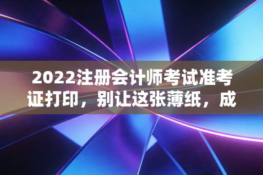 2022注册会计师考试准考证打印,别让这张薄纸,成为你通往CPA路上的最后一道鬼门关