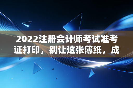 2022注册会计师考试准考证打印，别让这张薄纸，成为你通往CPA路上的最后一道鬼门关