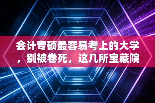会计专硕最容易考上的大学，别被卷死，这几所宝藏院校才是你的上岸救生圈