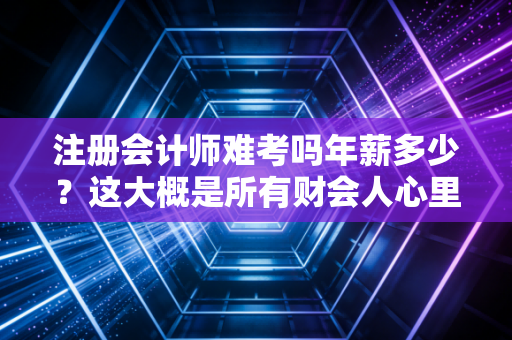 注册会计师难考吗年薪多少？这大概是所有财会人心里最纠结的两个问题