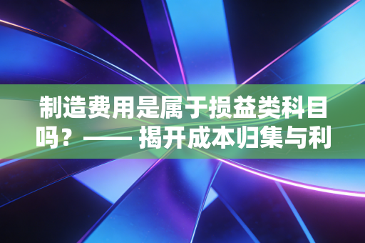 制造费用是属于损益类科目吗？—— 揭开成本归集与利润表背后的隐秘旅行