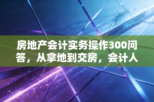 房地产会计实务操作300问答，从拿地到交房，会计人必须跨过的几道坎