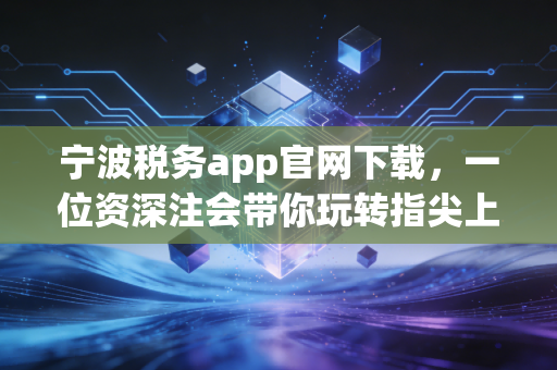 宁波税务app官网下载,一位资深注会带你玩转指尖上的税务管家
