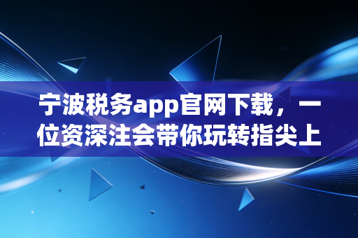 宁波税务app官网下载,一位资深注会带你玩转指尖上的税务管家