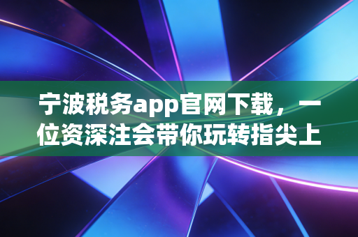 宁波税务app官网下载，一位资深注会带你玩转指尖上的税务管家