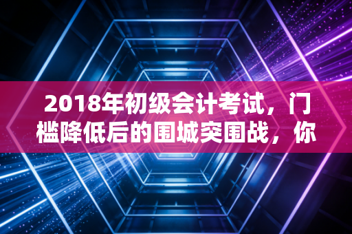 2018年初级会计考试，门槛降低后的围城突围战，你真的看懂了吗？