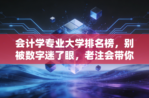 会计学专业大学排名榜，别被数字迷了眼，老注会带你透过榜单看职业真谛